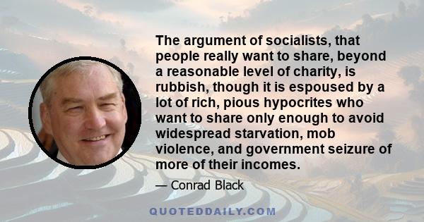 The argument of socialists, that people really want to share, beyond a reasonable level of charity, is rubbish, though it is espoused by a lot of rich, pious hypocrites who want to share only enough to avoid widespread