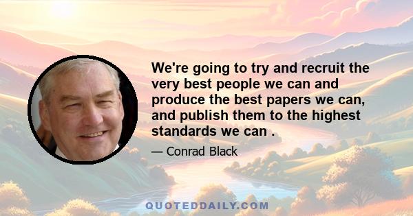 We're going to try and recruit the very best people we can and produce the best papers we can, and publish them to the highest standards we can .