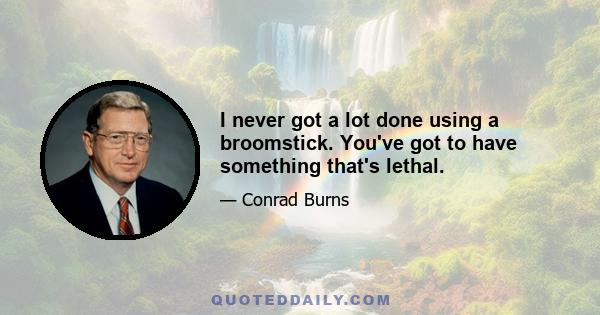 I never got a lot done using a broomstick. You've got to have something that's lethal.