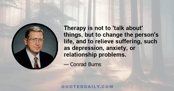 Therapy is not to 'talk about' things, but to change the person's life, and to relieve suffering, such as depression, anxiety, or relationship problems.