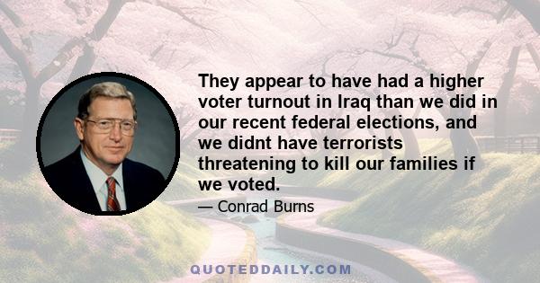 They appear to have had a higher voter turnout in Iraq than we did in our recent federal elections, and we didnt have terrorists threatening to kill our families if we voted.