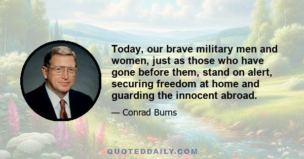 Today, our brave military men and women, just as those who have gone before them, stand on alert, securing freedom at home and guarding the innocent abroad.