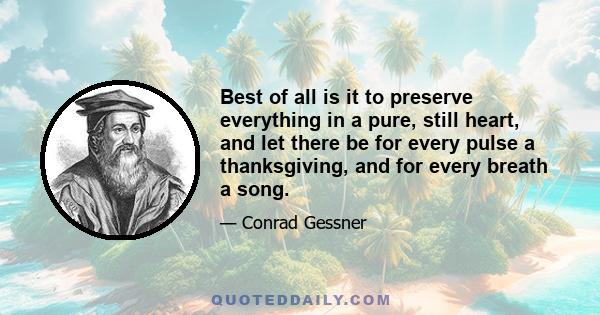 Best of all is it to preserve everything in a pure, still heart, and let there be for every pulse a thanksgiving, and for every breath a song.