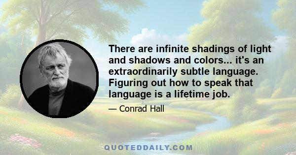 There are infinite shadings of light and shadows and colors... it's an extraordinarily subtle language. Figuring out how to speak that language is a lifetime job.