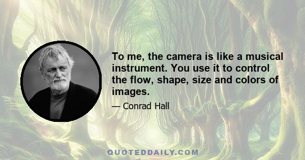 To me, the camera is like a musical instrument. You use it to control the flow, shape, size and colors of images.