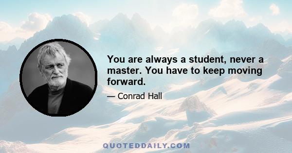 You are always a student, never a master. You have to keep moving forward.