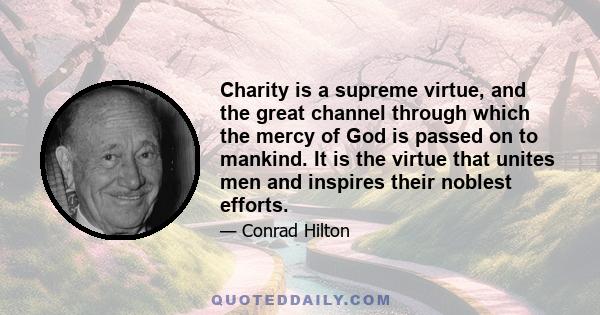 Charity is a supreme virtue, and the great channel through which the mercy of God is passed on to mankind. It is the virtue that unites men and inspires their noblest efforts.