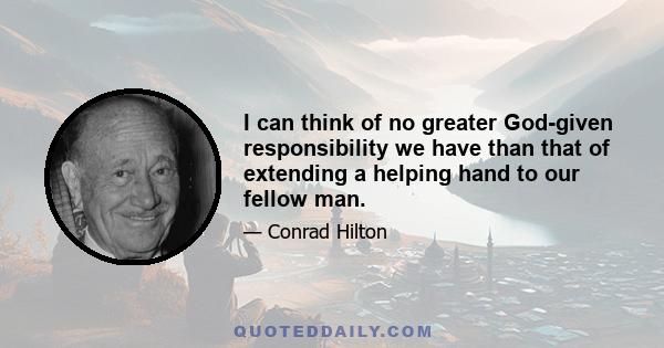 I can think of no greater God-given responsibility we have than that of extending a helping hand to our fellow man.