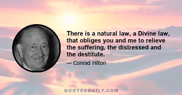 There is a natural law, a Divine law, that obliges you and me to relieve the suffering, the distressed and the destitute.