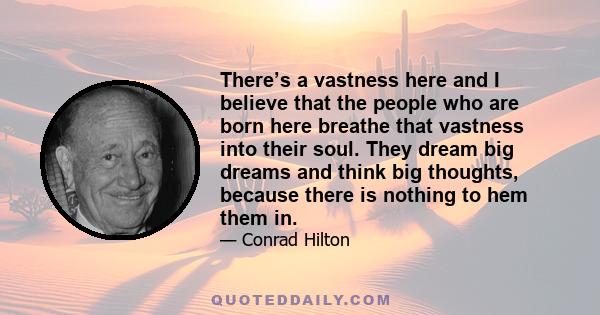 There’s a vastness here and I believe that the people who are born here breathe that vastness into their soul. They dream big dreams and think big thoughts, because there is nothing to hem them in.