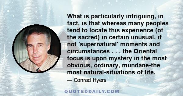 What is particularly intriguing, in fact, is that whereas many peoples tend to locate this experience (of the sacred) in certain unusual, if not 'supernatural' moments and circumstances . . . the Oriental focus is upon