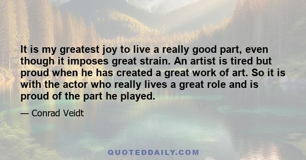 It is my greatest joy to live a really good part, even though it imposes great strain. An artist is tired but proud when he has created a great work of art. So it is with the actor who really lives a great role and is