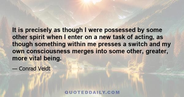 It is precisely as though I were possessed by some other spirit when I enter on a new task of acting, as though something within me presses a switch and my own consciousness merges into some other, greater, more vital