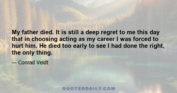 My father died. It is still a deep regret to me this day that in choosing acting as my career I was forced to hurt him. He died too early to see I had done the right, the only thing.