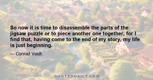 So now it is time to disassemble the parts of the jigsaw puzzle or to piece another one together, for I find that, having come to the end of my story, my life is just beginning.