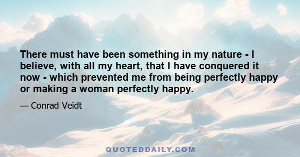 There must have been something in my nature - I believe, with all my heart, that I have conquered it now - which prevented me from being perfectly happy or making a woman perfectly happy.