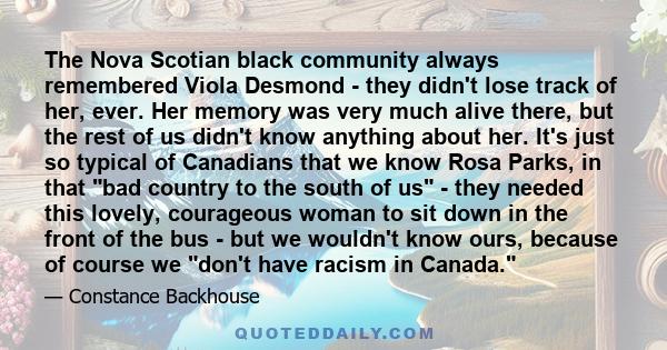 The Nova Scotian black community always remembered Viola Desmond - they didn't lose track of her, ever. Her memory was very much alive there, but the rest of us didn't know anything about her. It's just so typical of