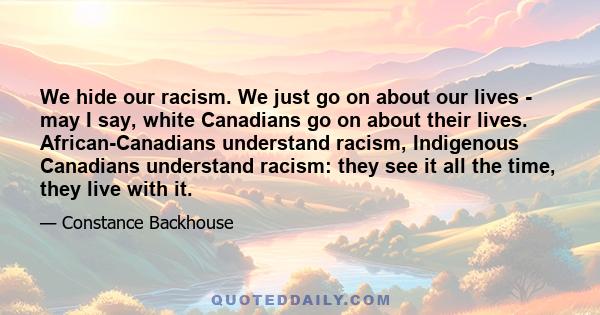 We hide our racism. We just go on about our lives - may I say, white Canadians go on about their lives. African-Canadians understand racism, Indigenous Canadians understand racism: they see it all the time, they live