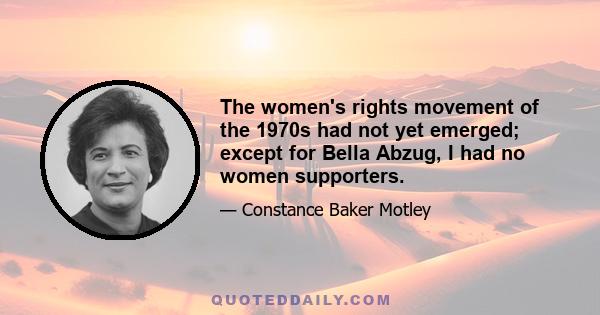 The women's rights movement of the 1970s had not yet emerged; except for Bella Abzug, I had no women supporters.