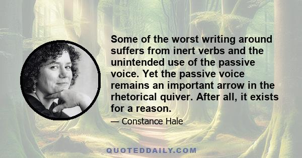 Some of the worst writing around suffers from inert verbs and the unintended use of the passive voice. Yet the passive voice remains an important arrow in the rhetorical quiver. After all, it exists for a reason.