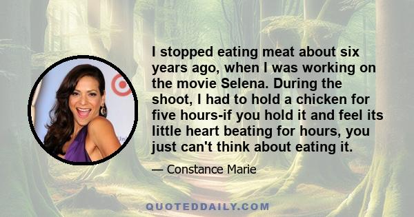 I stopped eating meat about six years ago, when I was working on the movie Selena. During the shoot, I had to hold a chicken for five hours-if you hold it and feel its little heart beating for hours, you just can't