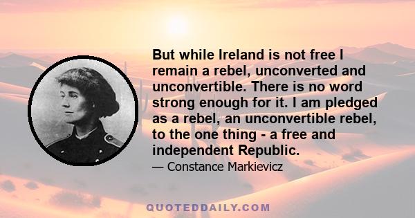 But while Ireland is not free I remain a rebel, unconverted and unconvertible. There is no word strong enough for it. I am pledged as a rebel, an unconvertible rebel, to the one thing - a free and independent Republic.