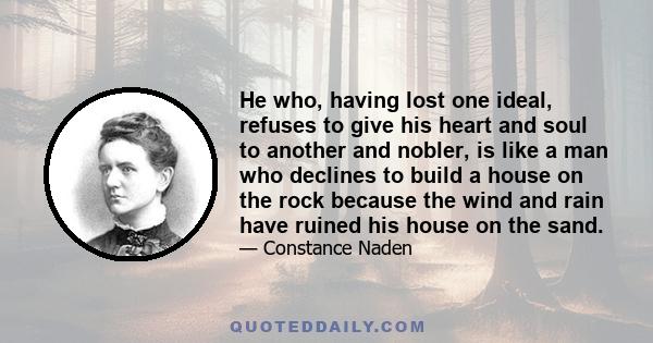 He who, having lost one ideal, refuses to give his heart and soul to another and nobler, is like a man who declines to build a house on the rock because the wind and rain have ruined his house on the sand.