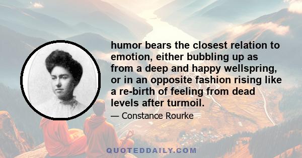 humor bears the closest relation to emotion, either bubbling up as from a deep and happy wellspring, or in an opposite fashion rising like a re-birth of feeling from dead levels after turmoil.