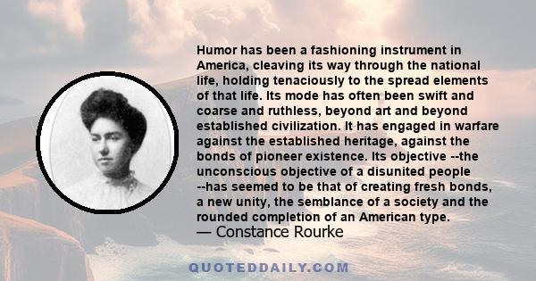 Humor has been a fashioning instrument in America, cleaving its way through the national life, holding tenaciously to the spread elements of that life. Its mode has often been swift and coarse and ruthless, beyond art