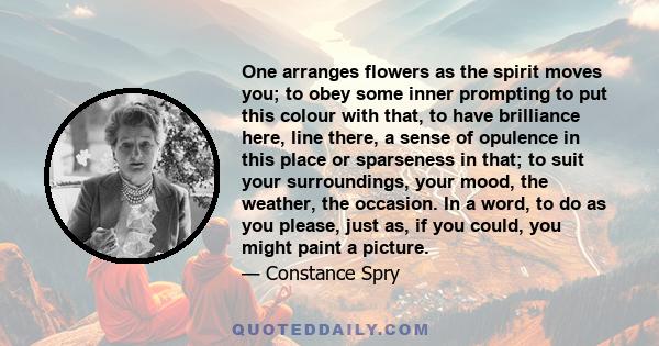 One arranges flowers as the spirit moves you; to obey some inner prompting to put this colour with that, to have brilliance here, line there, a sense of opulence in this place or sparseness in that; to suit your