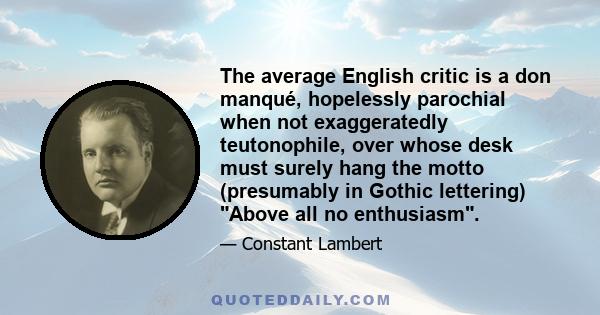 The average English critic is a don manqué, hopelessly parochial when not exaggeratedly teutonophile, over whose desk must surely hang the motto (presumably in Gothic lettering) Above all no enthusiasm.