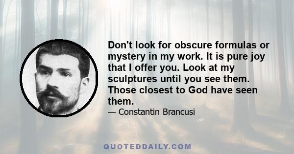 Don't look for obscure formulas or mystery in my work. It is pure joy that I offer you. Look at my sculptures until you see them. Those closest to God have seen them.