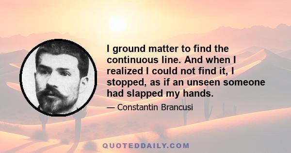 I ground matter to find the continuous line. And when I realized I could not find it, I stopped, as if an unseen someone had slapped my hands.