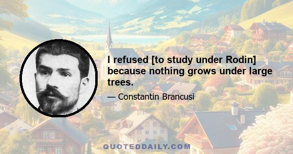 I refused [to study under Rodin] because nothing grows under large trees.