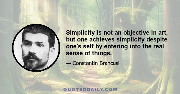 Simplicity is not an objective in art, but one achieves simplicity despite one's self by entering into the real sense of things.