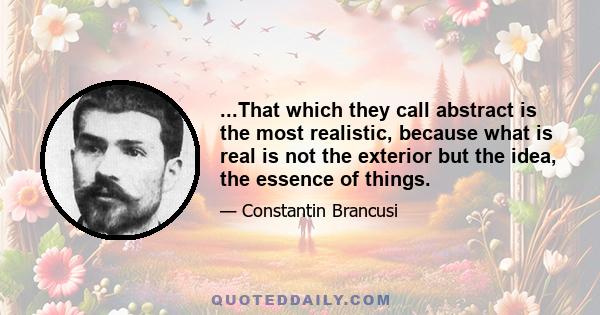 ...That which they call abstract is the most realistic, because what is real is not the exterior but the idea, the essence of things.