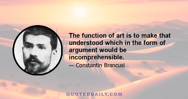 The function of art is to make that understood which in the form of argument would be incomprehensible.