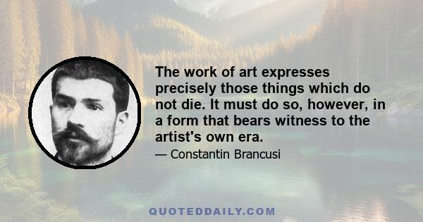 The work of art expresses precisely those things which do not die. It must do so, however, in a form that bears witness to the artist's own era.