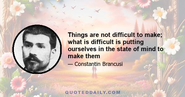 Things are not difficult to make; what is difficult is putting ourselves in the state of mind to make them