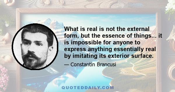 What is real is not the external form, but the essence of things... it is impossible for anyone to express anything essentially real by imitating its exterior surface.