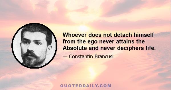 Whoever does not detach himself from the ego never attains the Absolute and never deciphers life.