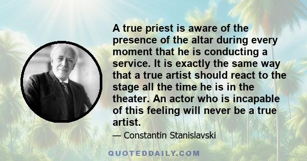 A true priest is aware of the presence of the altar during every moment that he is conducting a service. It is exactly the same way that a true artist should react to the stage all the time he is in the theater. An