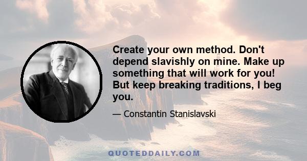 Create your own method. Don't depend slavishly on mine. Make up something that will work for you! But keep breaking traditions, I beg you.