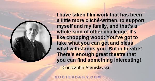 I have taken film-work that has been a little more cliché-written, to support myself and my family, and that's a whole kind of other challenge. It's like chopping wood: You've got to take what you can get and bless what 