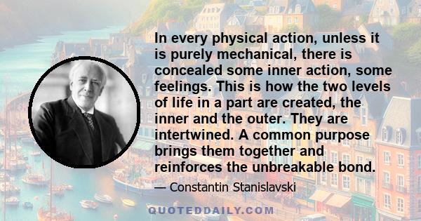 In every physical action, unless it is purely mechanical, there is concealed some inner action, some feelings. This is how the two levels of life in a part are created, the inner and the outer. They are intertwined. A