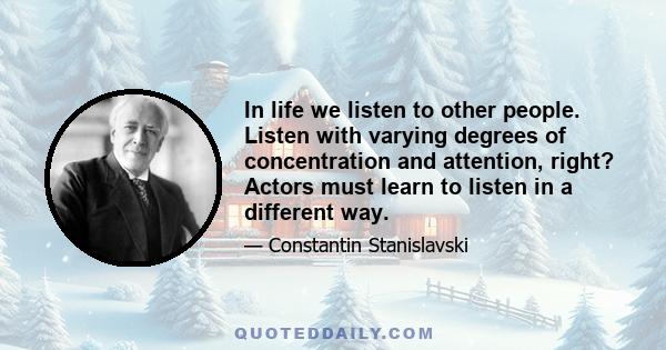 In life we listen to other people. Listen with varying degrees of concentration and attention, right? Actors must learn to listen in a different way.