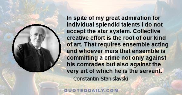 In spite of my great admiration for individual splendid talents I do not accept the star system. Collective creative effort is the root of our kind of art. That requires ensemble acting and whoever mars that ensemble is 