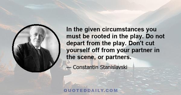 In the given circumstances you must be rooted in the play. Do not depart from the play. Don't cut yourself off from your partner in the scene, or partners.