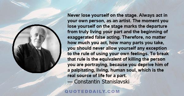 Never lose yourself on the stage. Always act in your own person, as an artist. The moment you lose yourself on the stage marks the departure from truly living your part and the beginning of exaggerated false acting.