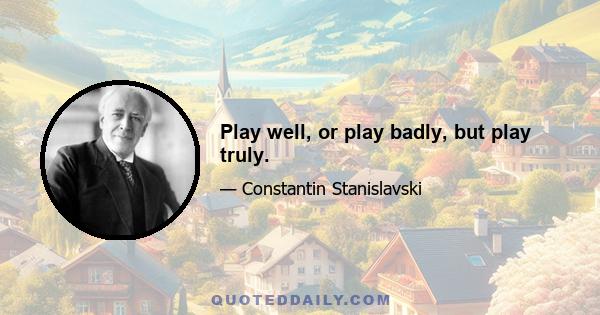 Play well, or play badly, but play truly.